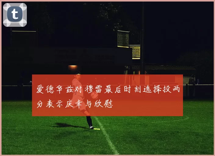 爱德华兹对穆雷最后时刻选择投两分表示庆幸与欣慰