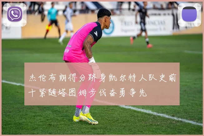 杰伦布朗得分跻身凯尔特人队史前十紧随塔图姆步伐奋勇争先