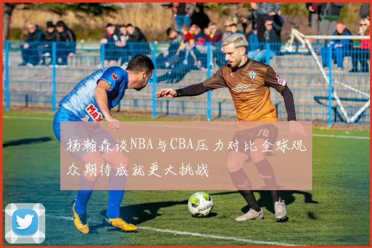 杨瀚森谈NBA与CBA压力对比全球观众期待成就更大挑战