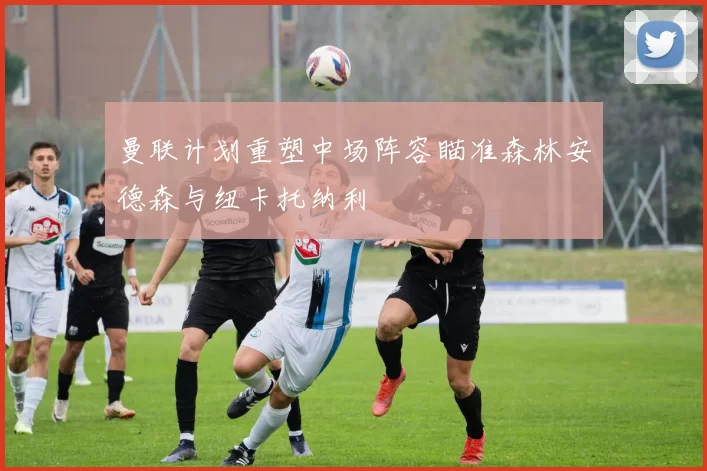 曼联计划重塑中场阵容瞄准森林安德森与纽卡托纳利