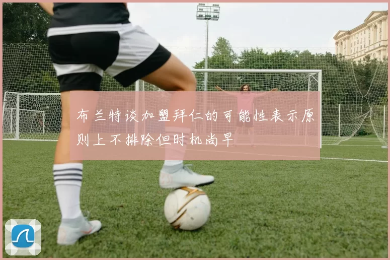 布兰特谈加盟拜仁的可能性表示原则上不排除但时机尚早