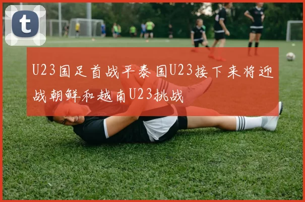 U23国足首战平泰国U23接下来将迎战朝鲜和越南U23挑战