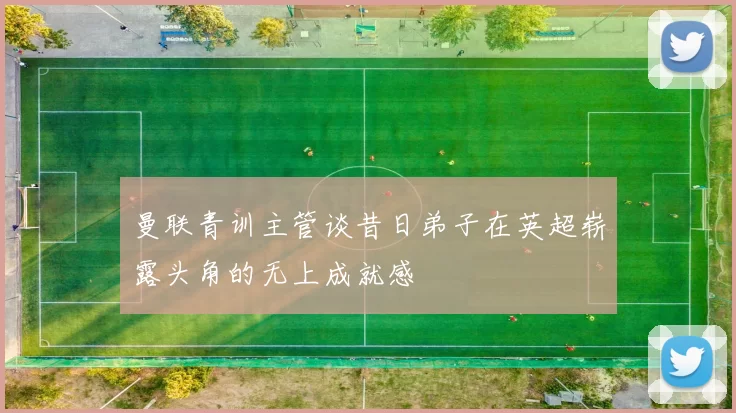曼联青训主管谈昔日弟子在英超崭露头角的无上成就感