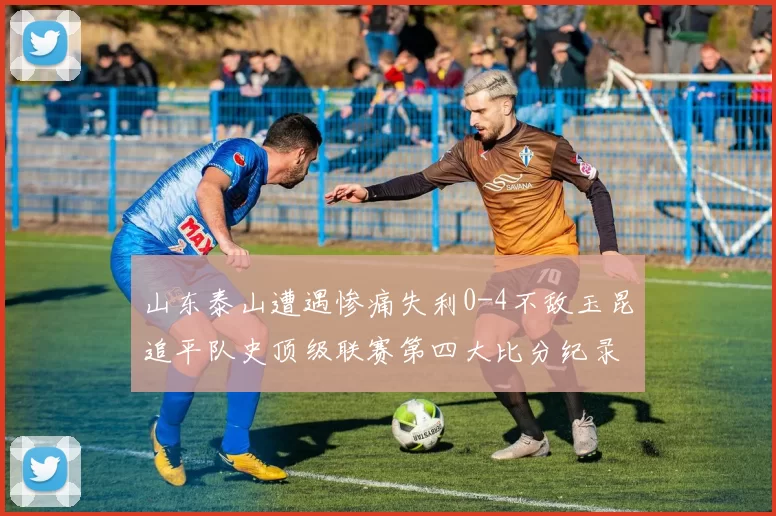 山东泰山遭遇惨痛失利0-4不敌玉昆追平队史顶级联赛第四大比分纪录
