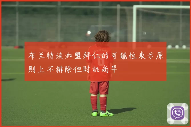 布兰特谈加盟拜仁的可能性表示原则上不排除但时机尚早